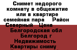 Снимет недорого комнату в общежитие или в квартире семейная пара. › Район ­ Северный › Цена ­ 6 000 - Белгородская обл., Белгород г. Недвижимость » Квартиры сниму   . Белгородская обл.